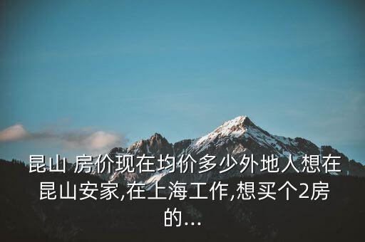  昆山 房价现在均价多少外地人想在 昆山安家,在上海工作,想买个2房的...