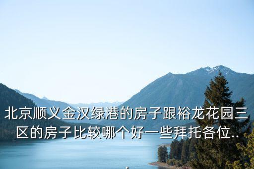北京顺义金汉绿港的房子跟裕龙花园三区的房子比较哪个好一些拜托各位...