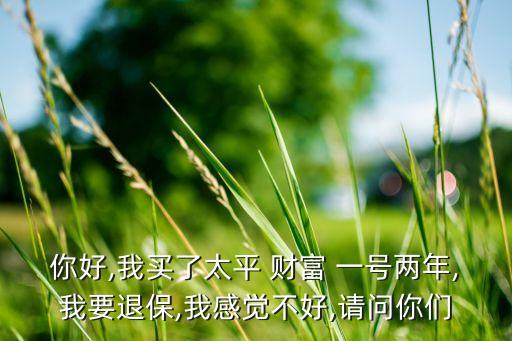 你好,我买了太平 财富 一号两年,我要退保,我感觉不好,请问你们