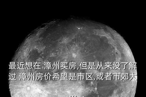 最近想在 漳州买房,但是从来没了解过 漳州房价希望是市区,或者市郊大...