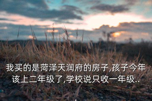 我买的是菏泽天润府的房子,孩子今年该上二年级了,学校说只收一年级...