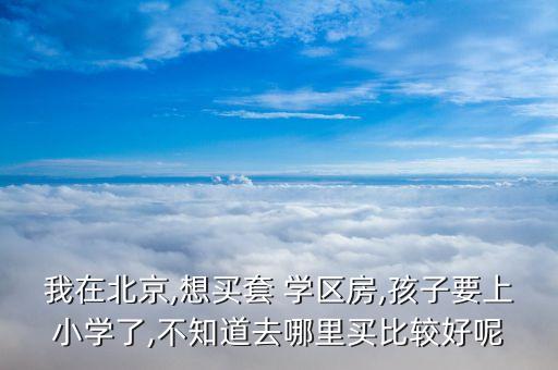 我在北京,想买套 学区房,孩子要上小学了,不知道去哪里买比较好呢