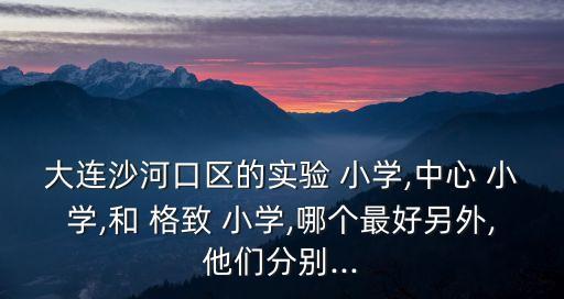 大连沙河口区的实验 小学,中心 小学,和 格致 小学,哪个最好另外,他们分别...
