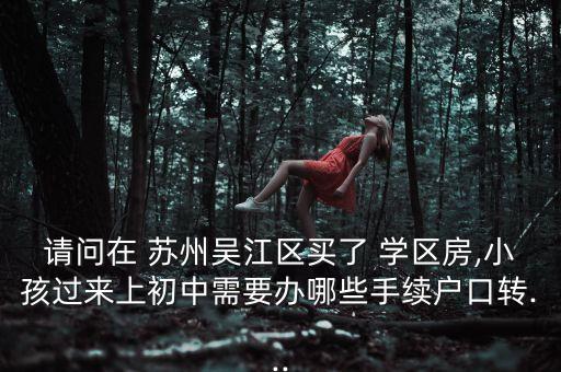 请问在 苏州吴江区买了 学区房,小孩过来上初中需要办哪些手续户口转...