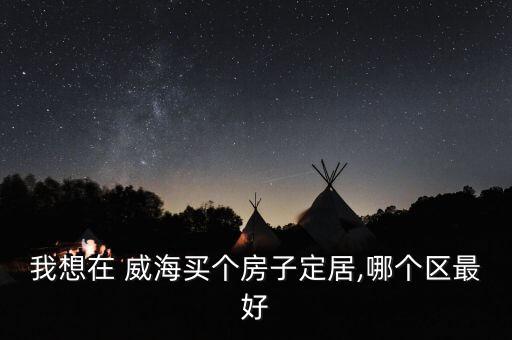 我想在 威海买个房子定居,哪个区最好