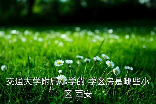交通大学附属小学的 学区房是哪些小区 西安