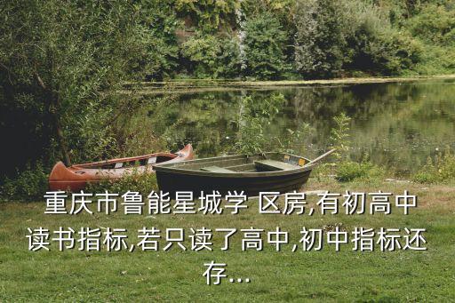  重庆市鲁能星城学 区房,有初高中读书指标,若只读了高中,初中指标还存...