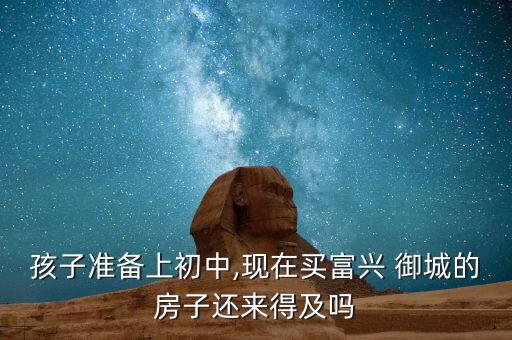 孩子准备上初中,现在买富兴 御城的房子还来得及吗
