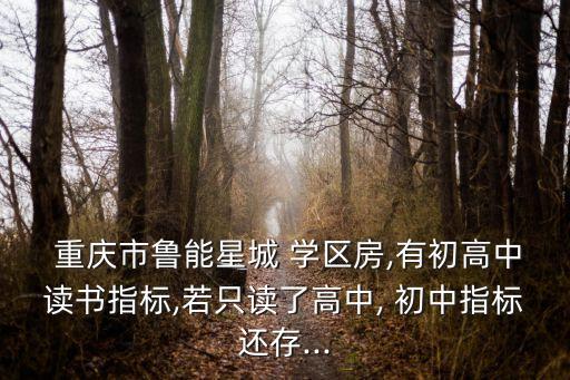  重庆市鲁能星城 学区房,有初高中读书指标,若只读了高中, 初中指标还存...