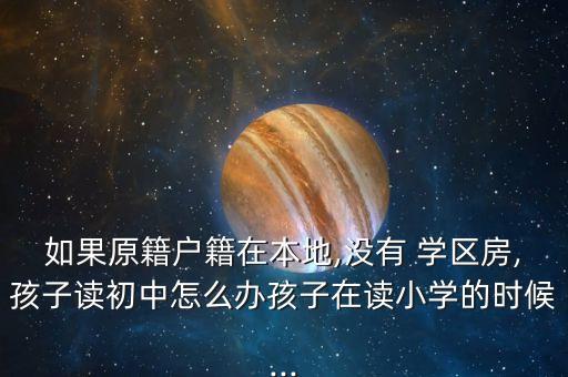 如果原籍户籍在本地,没有 学区房,孩子读初中怎么办孩子在读小学的时候...