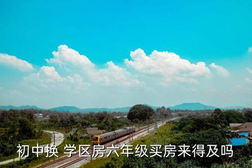 初中换 学区房六年级买房来得及吗