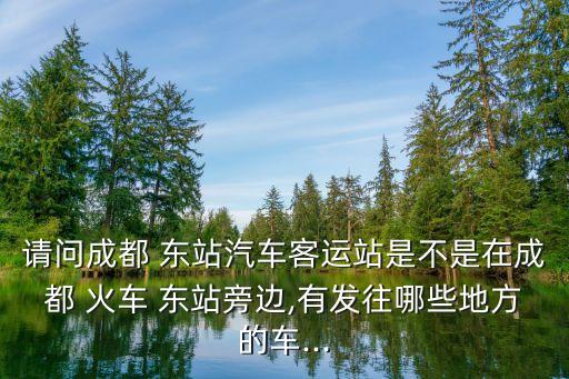 请问成都 东站汽车客运站是不是在成都 火车 东站旁边,有发往哪些地方的车...