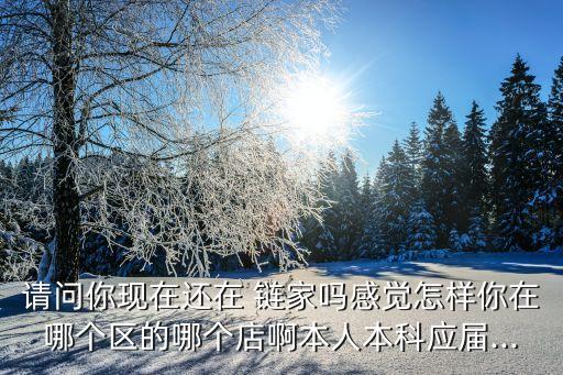 请问你现在还在 链家吗感觉怎样你在哪个区的哪个店啊本人本科应届...