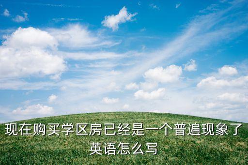 现在购买学区房已经是一个普遍现象了英语怎么写