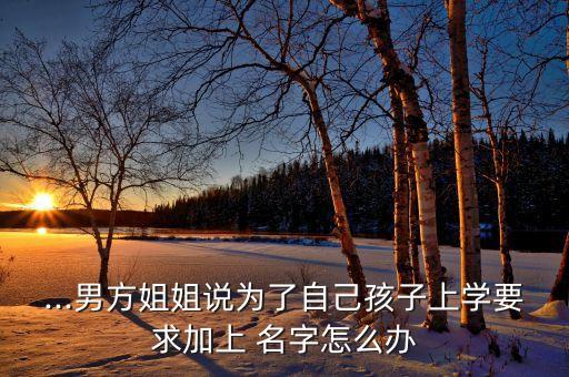 ...男方姐姐说为了自己孩子上学要求加上 名字怎么办