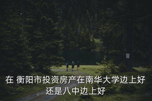 在 衡阳市投资房产在南华大学边上好还是八中边上好