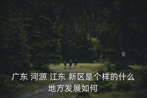 广东 河源 江东 新区是个样的什么地方发展如何