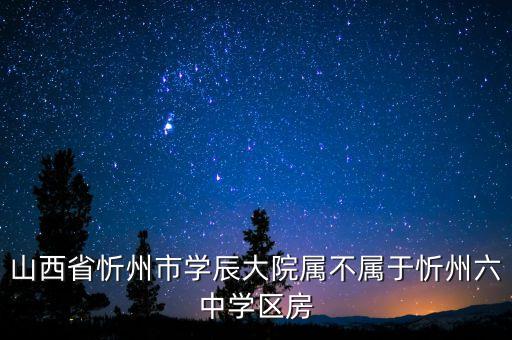 忻州六中属于什么学区房，山西省忻州市学辰大院属不属于忻州六中学区房