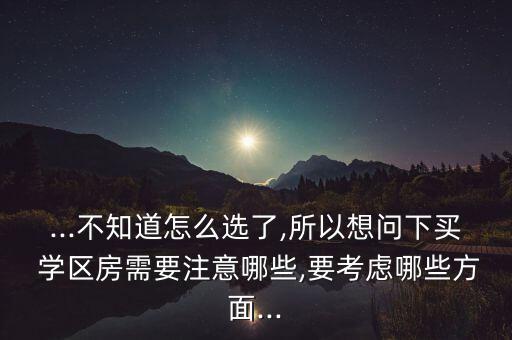 ...不知道怎么选了,所以想问下买 学区房需要注意哪些,要考虑哪些方面...