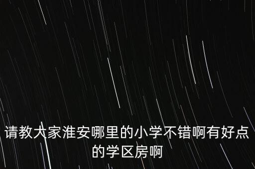 请教大家淮安哪里的小学不错啊有好点的学区房啊