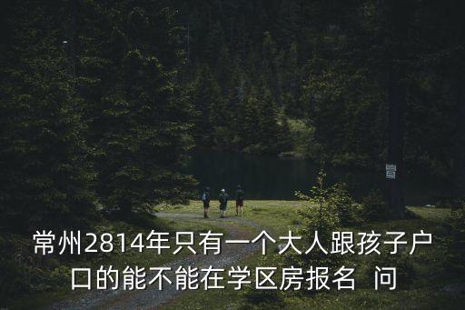 常州2814年只有一个大人跟孩子户口的能不能在学区房报名  问