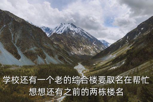 学校还有一个老的综合楼要取名在帮忙想想还有之前的两栋楼名