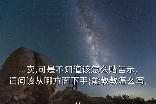 ...卖,可是不知道该怎么贴告示,请问该从哪方面下手(能教教怎么写...