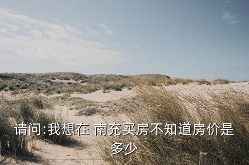 请问:我想在 南充买房不知道房价是多少