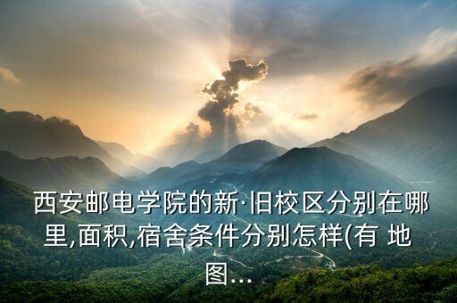  西安邮电学院的新·旧校区分别在哪里,面积,宿舍条件分别怎样(有 地图...