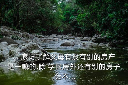 ... 家访了解父母有没有别的房产是干嘛的,除 学区房外还有别的房子,会不...