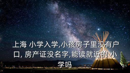  上海 小学入学,小孩房子里没有户口, 房产证没名字,能读就近的 小学吗