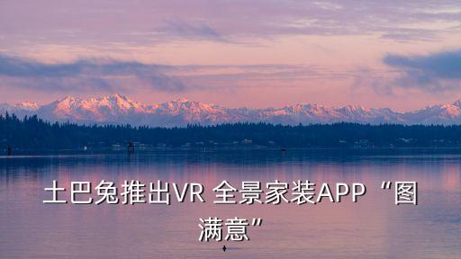 土巴兔推出VR 全景家装APP“图满意”
