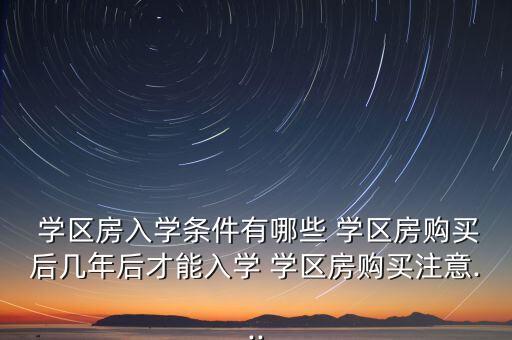  学区房入学条件有哪些 学区房购买后几年后才能入学 学区房购买注意...