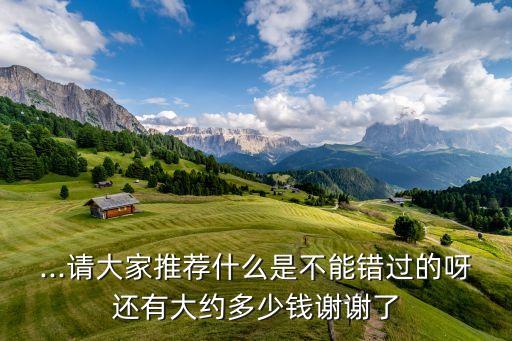 ...请大家推荐什么是不能错过的呀还有大约多少钱谢谢了