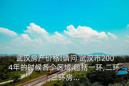  武汉房产价格!请问 武汉市2004年的时候各个区域,包括一环,二环,三环房...