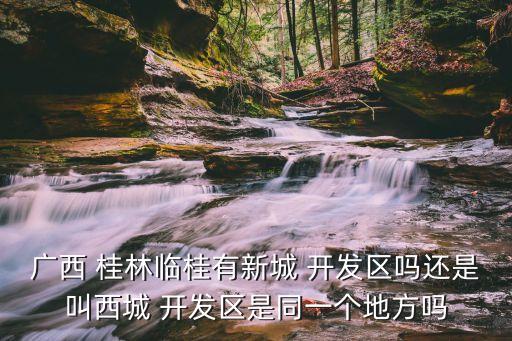 广西 桂林临桂有新城 开发区吗还是叫西城 开发区是同一个地方吗