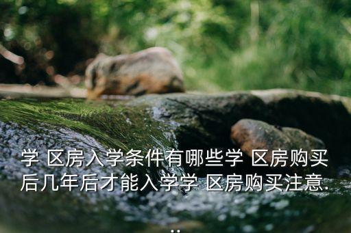 学 区房入学条件有哪些学 区房购买后几年后才能入学学 区房购买注意...
