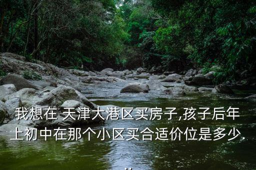 我想在 天津大港区买房子,孩子后年上初中在那个小区买合适价位是多少...