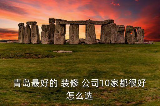 青岛最好的 装修 公司10家都很好怎么选