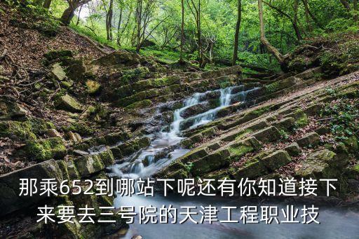 那乘652到哪站下呢还有你知道接下来要去三号院的天津工程职业技