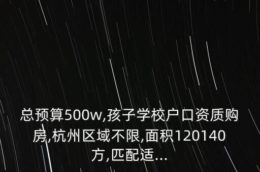 总预算500w,孩子学校户口资质购房,杭州区域不限,面积120140方,匹配适...
