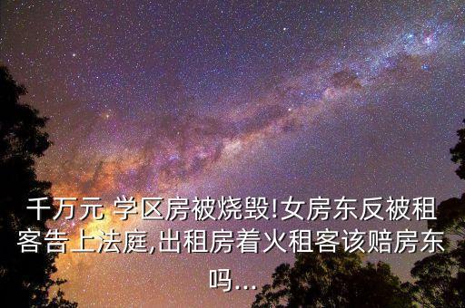 千万元 学区房被烧毁!女房东反被租客告上法庭,出租房着火租客该赔房东吗...