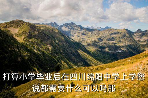 打算小学毕业后在四川绵阳中学上学您说都需要什么可以吗那
