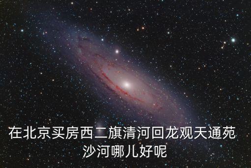在北京买房西二旗清河回龙观天通苑 沙河哪儿好呢