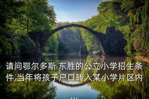 请问鄂尔多斯 东胜的公立小学招生条件,当年将孩子户口转入某小学片区内...