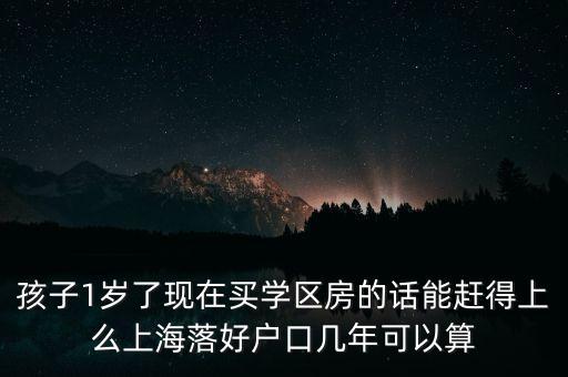 孩子1岁了现在买学区房的话能赶得上么上海落好户口几年可以算
