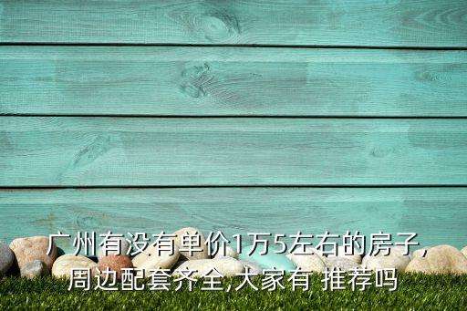  广州有没有单价1万5左右的房子,周边配套齐全,大家有 推荐吗