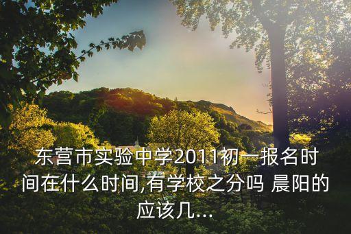  东营市实验中学2011初一报名时间在什么时间,有学校之分吗 晨阳的应该几...