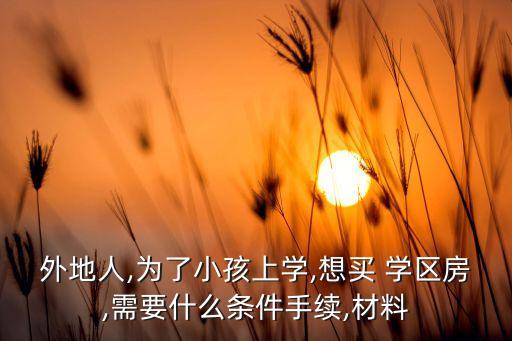 外地人,为了小孩上学,想买 学区房,需要什么条件手续,材料