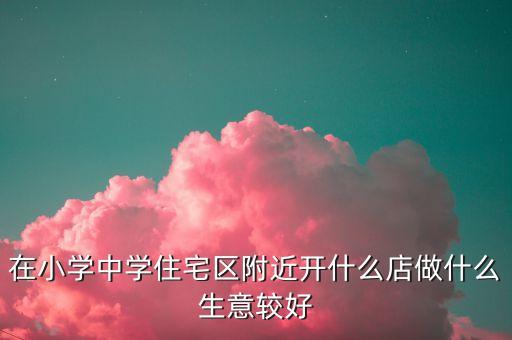 在小学中学住宅区附近开什么店做什么生意较好